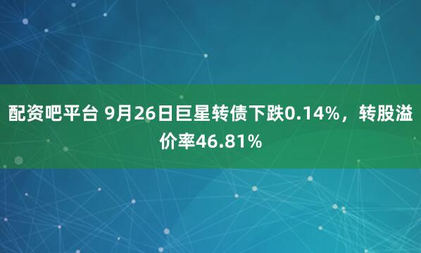 配资吧平台 9月26日巨星转债下跌0.14%，转股溢价率46.81%
