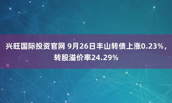兴旺国际投资官网 9月26日丰山转债上涨0.23%，转股溢价率24.29%