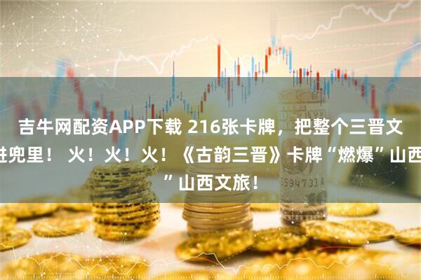 吉牛网配资APP下载 216张卡牌，把整个三晋文明揣进兜里！ 火！火！火！《古韵三晋》卡牌“燃爆”山西文旅！
