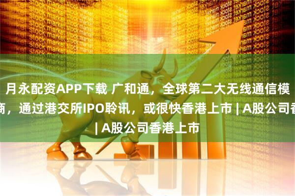 月永配资APP下载 广和通，全球第二大无线通信模块提供商，通过港交所IPO聆讯，或很快香港上市 | A股公司香港上市