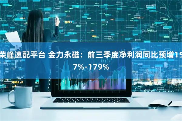 荣峰速配平台 金力永磁：前三季度净利润同比预增157%-179%