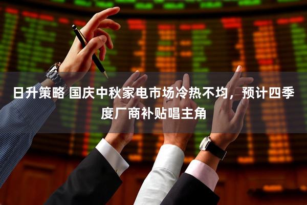 日升策略 国庆中秋家电市场冷热不均，预计四季度厂商补贴唱主角