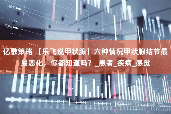 亿融策略 【乐飞说甲状腺】六种情况甲状腺结节最易恶化，你都知道吗？_患者_疾病_感觉