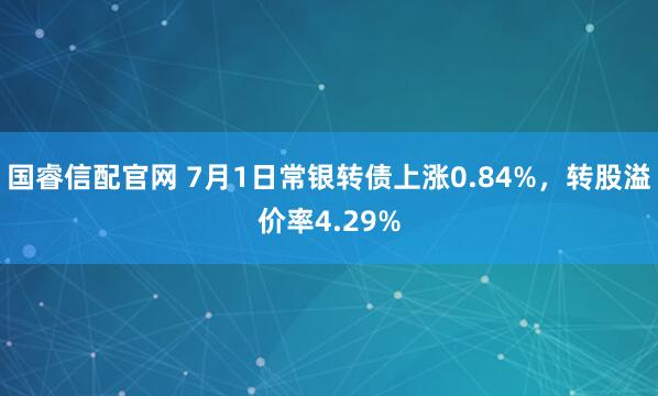 国睿信配官网 7月1日常银转债上涨0.84%，转股溢价率4.29%
