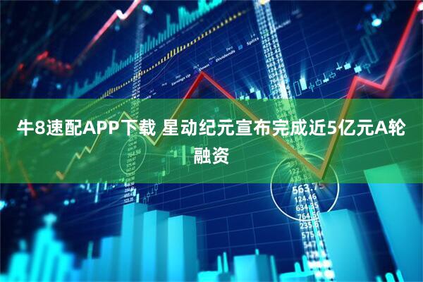 牛8速配APP下载 星动纪元宣布完成近5亿元A轮融资