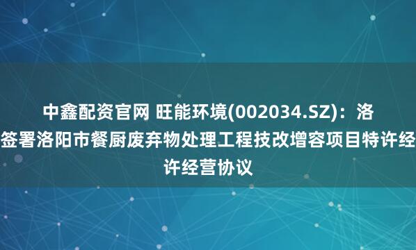 中鑫配资官网 旺能环境(002034.SZ)：洛阳旺能签署洛阳市餐厨废弃物处理工程技改增容项目特许经营协议