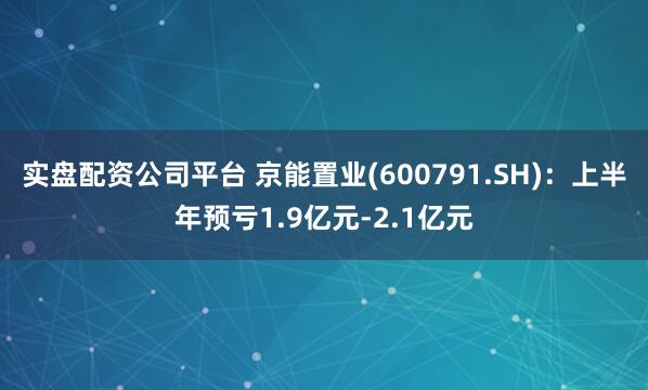实盘配资公司平台 京能置业(600791.SH)：上半年预亏1.9亿元-2.1亿元