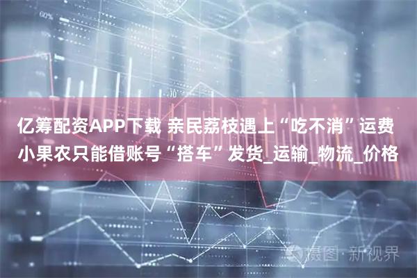 亿筹配资APP下载 亲民荔枝遇上“吃不消”运费 小果农只能借账号“搭车”发货_运输_物流_价格