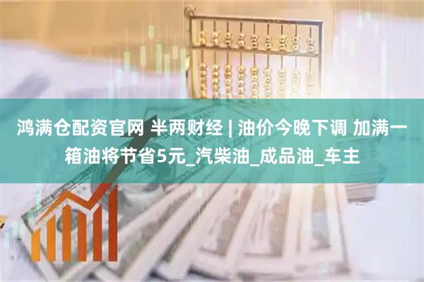 鸿满仓配资官网 半两财经 | 油价今晚下调 加满一箱油将节省5元_汽柴油_成品油_车主