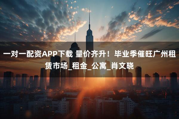 一对一配资APP下载 量价齐升！毕业季催旺广州租赁市场_租金_公寓_肖文晓