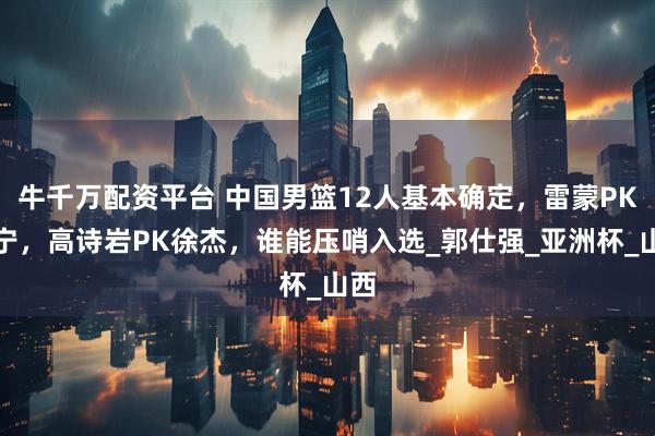 牛千万配资平台 中国男篮12人基本确定,雷蒙PK张宁,高诗岩PK徐杰,谁能压哨入选_郭仕强_亚洲杯_山西