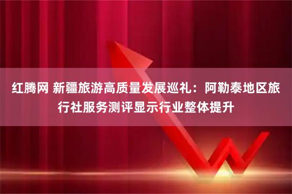 红腾网 新疆旅游高质量发展巡礼：阿勒泰地区旅行社服务测评显示行业整体提升