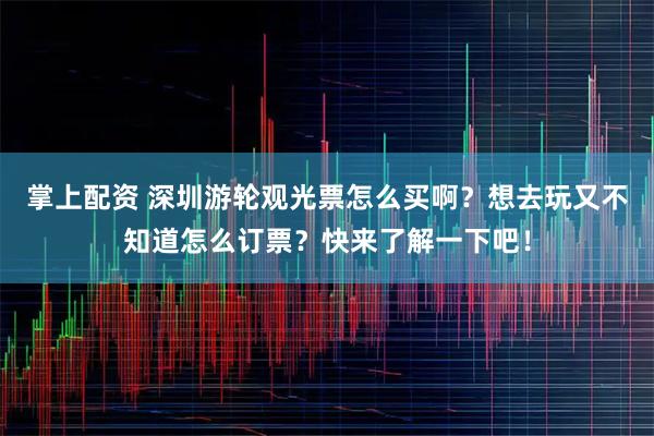 掌上配资 深圳游轮观光票怎么买啊？想去玩又不知道怎么订票？快来了解一下吧！