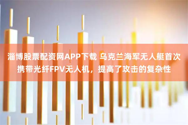 淄博股票配资网APP下载 乌克兰海军无人艇首次携带光纤FPV无人机，提高了攻击的复杂性