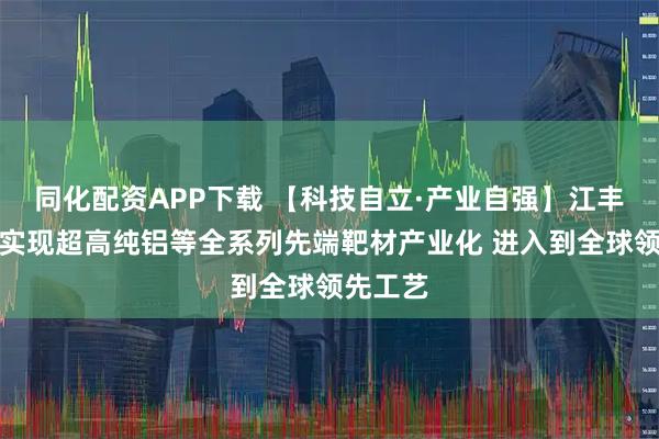 同化配资APP下载 【科技自立·产业自强】江丰电子：实现超高纯铝等全系列先端靶材产业化 进入到全球领先工艺
