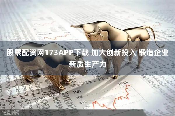 股票配资网173APP下载 加大创新投入 锻造企业新质生产力