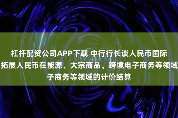 杠杆配资公司APP下载 中行行长谈人民币国际使用：积极拓展人民币在能源、大宗商品、跨境电子商务等领域的计价结算