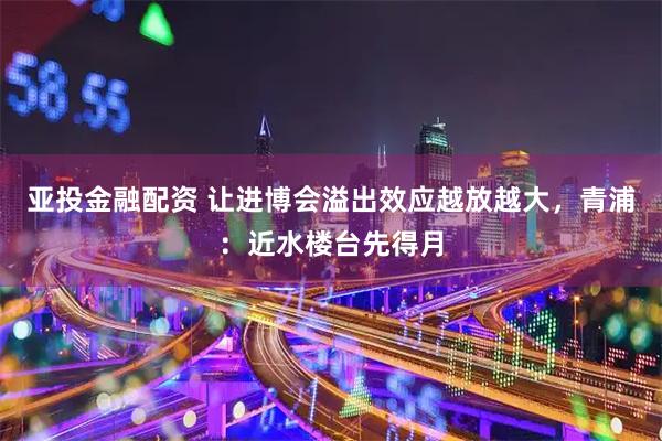 亚投金融配资 让进博会溢出效应越放越大，青浦：近水楼台先得月