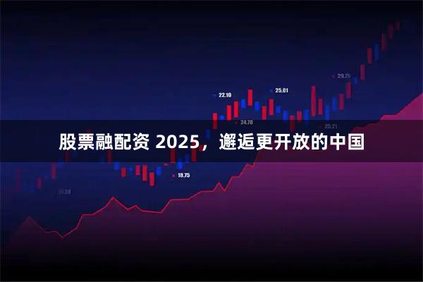 股票融配资 2025，邂逅更开放的中国