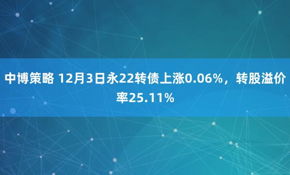 中博策略 12月3日永22转债上涨0.06%，转股溢价率25.11%