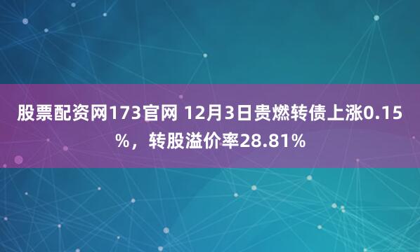 股票配资网173官网 12月3日贵燃转债上涨0.15%，转股溢价率28.81%