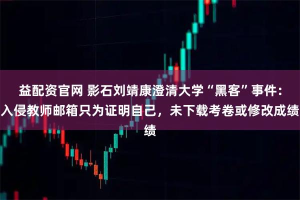 益配资官网 影石刘靖康澄清大学“黑客”事件：入侵教师邮箱只为证明自己，未下载考卷或修改成绩