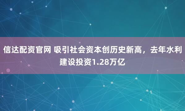 信达配资官网 吸引社会资本创历史新高，去年水利建设投资1.28万亿
