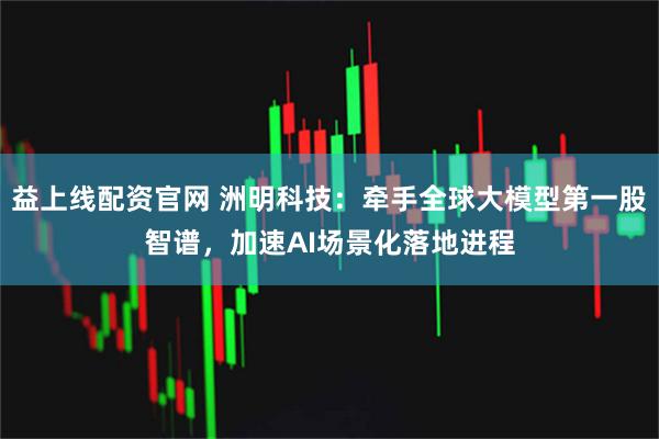 益上线配资官网 洲明科技：牵手全球大模型第一股智谱，加速AI场景化落地进程