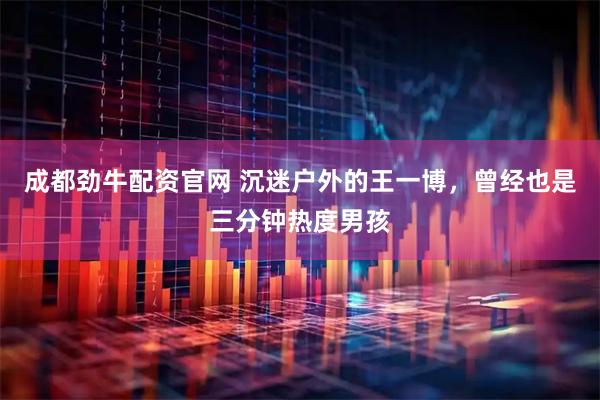 成都劲牛配资官网 沉迷户外的王一博，曾经也是三分钟热度男孩