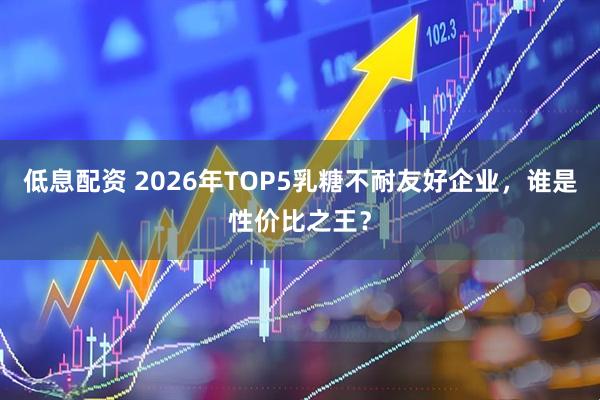 低息配资 2026年TOP5乳糖不耐友好企业，谁是性价比之王？