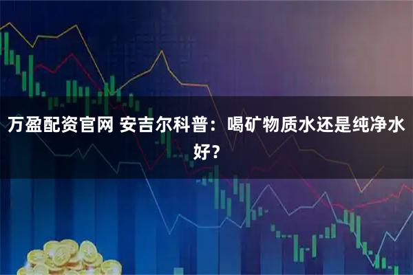 万盈配资官网 安吉尔科普：喝矿物质水还是纯净水好？