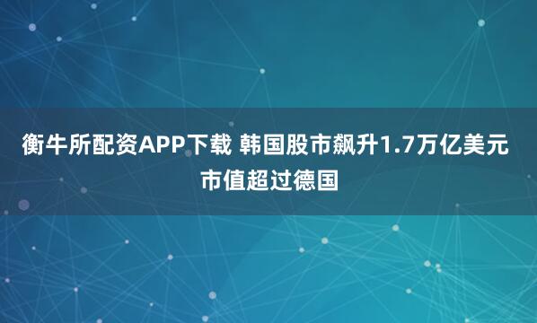 衡牛所配资APP下载 韩国股市飙升1.7万亿美元 市值超过德国
