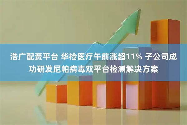 浩广配资平台 华检医疗午前涨超11% 子公司成功研发尼帕病毒双平台检测解决方案