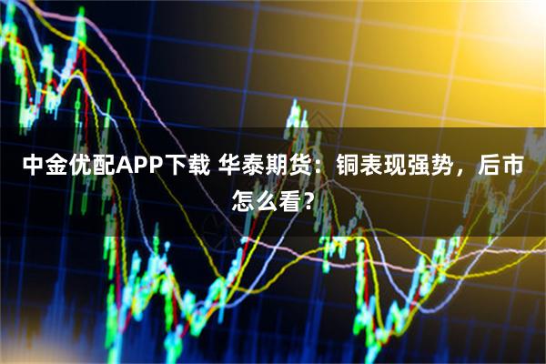 中金优配APP下载 华泰期货：铜表现强势，后市怎么看？