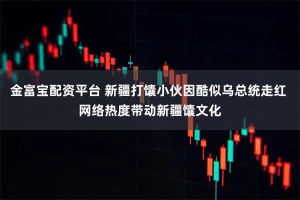 金富宝配资平台 新疆打馕小伙因酷似乌总统走红 网络热度带动新疆馕文化