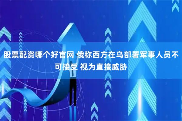 股票配资哪个好官网 俄称西方在乌部署军事人员不可接受 视为直接威胁