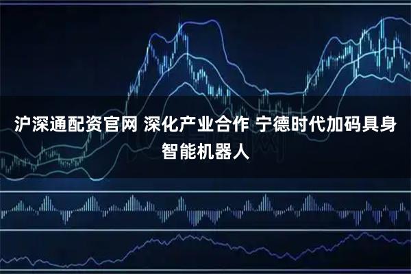沪深通配资官网 深化产业合作 宁德时代加码具身智能机器人