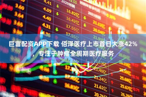 巨富配资APP下载 佰泽医疗上市首日大涨42%，专注于肿瘤全周期医疗服务