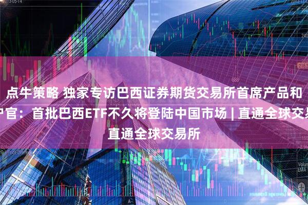点牛策略 独家专访巴西证券期货交易所首席产品和客户官：首批巴西ETF不久将登陆中国市场 | 直通全球交易所