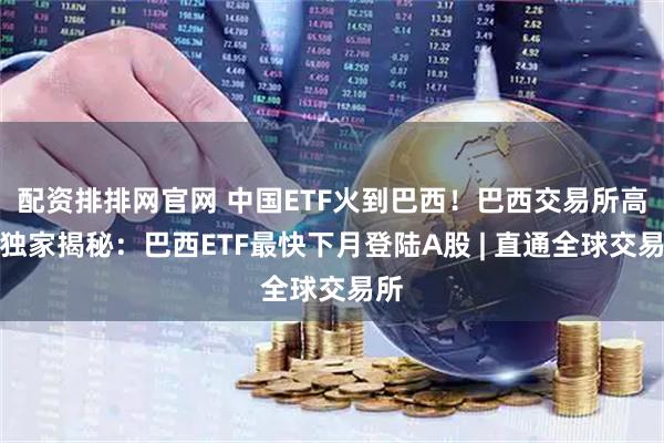 配资排排网官网 中国ETF火到巴西！巴西交易所高管独家揭秘：巴西ETF最快下月登陆A股 | 直通全球交易所