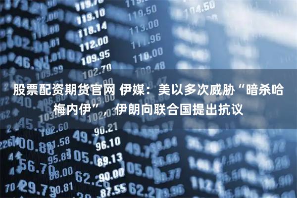 股票配资期货官网 伊媒：美以多次威胁“暗杀哈梅内伊”，伊朗向联合国提出抗议