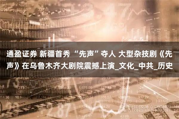 通盈证券 新疆首秀 “先声”夺人 大型杂技剧《先声》在乌鲁木齐大剧院震撼上演_文化_中共_历史