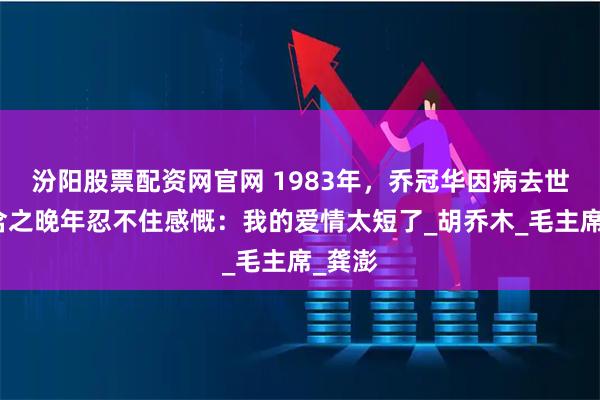 汾阳股票配资网官网 1983年，乔冠华因病去世，章含之晚年忍不住感慨：我的爱情太短了_胡乔木_毛主席_龚澎