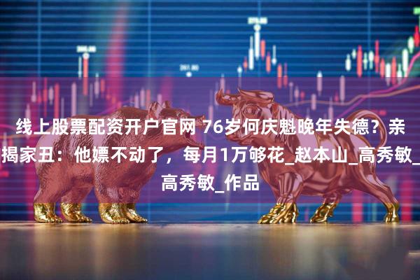 线上股票配资开户官网 76岁何庆魁晚年失德？亲儿子揭家丑：他嫖不动了，每月1万够花_赵本山_高秀敏_作品