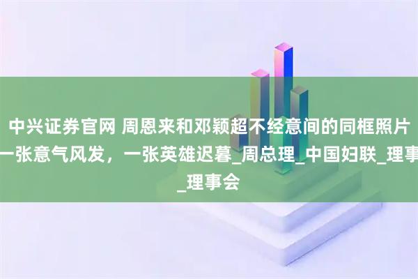 中兴证券官网 周恩来和邓颖超不经意间的同框照片，一张意气风发，一张英雄迟暮_周总理_中国妇联_理事会