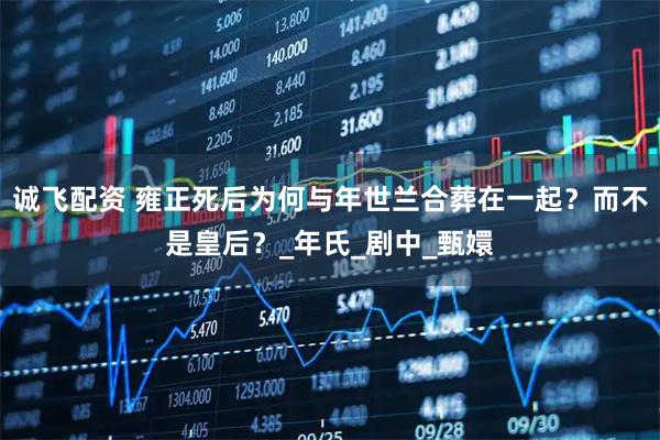 诚飞配资 雍正死后为何与年世兰合葬在一起？而不是皇后？_年氏_剧中_甄嬛