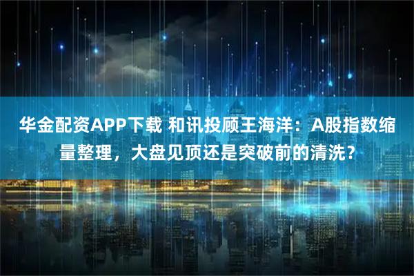 华金配资APP下载 和讯投顾王海洋：A股指数缩量整理，大盘见顶还是突破前的清洗？