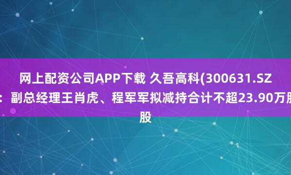网上配资公司APP下载 久吾高科(300631.SZ)：副总经理王肖虎、程军军拟减持合计不超23.90万股