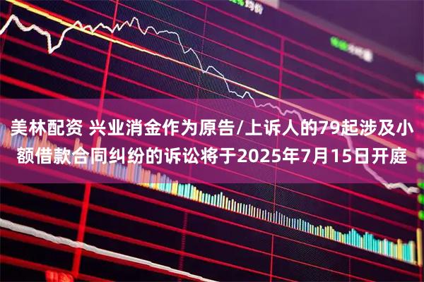 美林配资 兴业消金作为原告/上诉人的79起涉及小额借款合同纠纷的诉讼将于2025年7月15日开庭