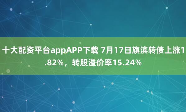 十大配资平台appAPP下载 7月17日旗滨转债上涨1.82%，转股溢价率15.24%
